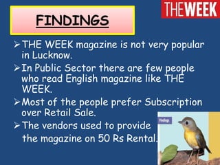 FINDINGS
THE WEEK magazine is not very popular
 in Lucknow.
In Public Sector there are few people
 who read English magazine like THE
 WEEK.
Most of the people prefer Subscription
 over Retail Sale.
The vendors used to provide
 the magazine on 50 Rs Rental.
 