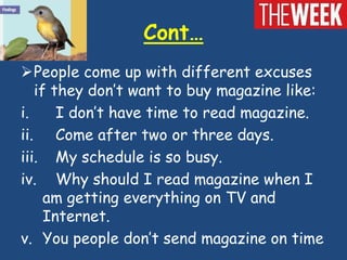 Cont…
People come up with different excuses
   if they don’t want to buy magazine like:
i.     I don’t have time to read magazine.
ii. Come after two or three days.
iii. My schedule is so busy.
iv. Why should I read magazine when I
     am getting everything on TV and
     Internet.
v. You people don’t send magazine on time
 