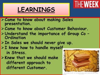 LEARNINGS
 Came to know about making Sales
  presentation.
 Came to know about Customer Behaviour.
 Understand the importance of Group Co –
  Ordination
 In Sales we should never give up.
 I knew how to handle myself
   in Stress.
 Knew that we should make
   different approach to
   different Customer.
 