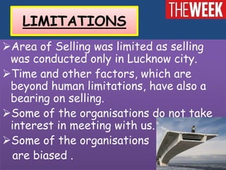 LIMITATIONS
Area of Selling was limited as selling
 was conducted only in Lucknow city.
Time and other factors, which are
 beyond human limitations, have also a
 bearing on selling.
Some of the organisations do not take
 interest in meeting with us.
Some of the organisations
  are biased .
 