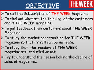 OBJECTIVE
 To sell the Subscription of THE WEEK Magazine.
 To find out what are the thinking of the customers
  about THE WEEK magazine.
 To get feedback from customers about THE WEEK
  Magazine.
 To study the market opportunities for THE WEEK
  magazine so that its sell can be increase.
 To study that the readers of THE WEEK
  magazine are satisfied or not.
 Try to understand the reason behind the decline of
  sales of magazines.
 