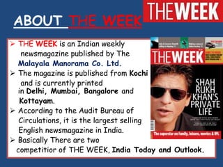 ABOUT THE WEEK
 THE WEEK is an Indian weekly
   newsmagazine published by The
  Malayala Manorama Co. Ltd.
 The magazine is published from Kochi
   and is currently printed
  in Delhi, Mumbai, Bangalore and
   Kottayam.
 According to the Audit Bureau of
  Circulations, it is the largest selling
  English newsmagazine in India.
 Basically There are two
 competitior of THE WEEK, India Today and Outlook.
 