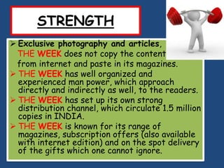 STRENGTH
 Exclusive photography and articles,
  THE WEEK does not copy the content
  from internet and paste in its magazines.
 THE WEEK has well organized and
  experienced man power, which approach
  directly and indirectly as well, to the readers.
 THE WEEK has set up its own strong
  distribution channel, which circulate 1.5 million
  copies in INDIA.
 THE WEEK is known for its range of
  magazines, subscription offers (also available
  with internet edition) and on the spot delivery
  of the gifts which one cannot ignore.
 