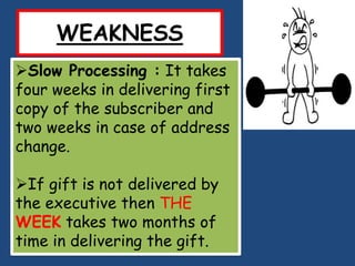WEAKNESS
Slow Processing : It takes
four weeks in delivering first
copy of the subscriber and
two weeks in case of address
change.

If gift is not delivered by
the executive then THE
WEEK takes two months of
time in delivering the gift.
 