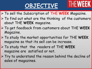 OBJECTIVE
 To sell the Subscription of THE WEEK Magazine.
 To find out what are the thinking of the customers
  about TH...
