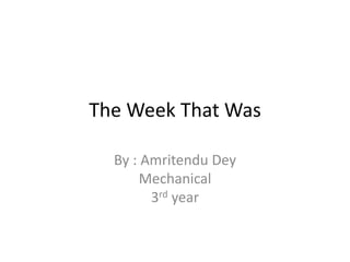 The Week That Was 
By : Amritendu Dey 
Mechanical 
3rd year 
 