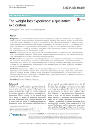 RESEARCH ARTICLE Open Access
The weight-loss experience: a qualitative
exploration
David Rogerson1*
, Hora Soltani2
and Robert Copeland3
Abstract
Background: Long-term weight management consists of weight-loss, weight-loss maintenance, and weight-gain
stages. Qualitative insights into weight management are now appearing in the literature however research appears
to be biased towards explorations of weight-loss maintenance. The qualitative understanding of weight loss, which
begets weight-loss maintenance and might establish the experiences and behaviours necessary for successful long-term
weight management, is comparatively under-investigated. The aim of this study was to investigate the weight-
loss experiences of a sample of participants not aligned to clinical intervention research, in order to understand
the weight-loss experiences of a naturalistic sample.
Methods: Participants (n = 8) with weight-loss (n = 4) and weight-maintenance experiences (n = 4) were interviewed
using a semi-structured interview to understand the weight-loss experience. Interview data was analysed thematically
using Framework Analysis and was underpinned by realist meta-theory.
Results: Weight loss was experienced as an enduring challenge, where factors that assisted weight loss were developed
and experienced dichotomously to factors that hindered it. Participants described barriers to (dichotomous thinking,
environments, social pressures and weight centeredness) and facilitators of (mindfulness, knowledge, exercise, readiness
to change, structure, self-monitoring and social support) their weight-loss goals in rich detail, highlighting that weight
loss was a complex experience.
Conclusions: Weight loss was a difficult task, with physical, social, behavioural and environmental elements that
appeared to assist and inhibit weight-loss efforts concurrently. Health professionals might need to better understand the
day-to-day challenges of dieters in order to provide more effective, tailored treatments. Future research should look to
investigate the psycho-social consequences of weight-loss dieting, in particular self-imposed social exclusion and spousal
sabotage and flexible approaches to treatment.
Keywords: Weight loss, Qualitative, Experience
Background
Weight loss is a complex problem, where physical, envir-
onmental, and behavioural factors disrupt and assist di-
eters in their pursuit of negative energy balance [1].
Evidence indicates that weight loss leads to adaptations
that increase appetite [2], the desire to eat and preoccu-
pations with food [2], cravings [3], and reduced energy
cost of activity [4]. Weight-loss is therefore multifaceted,
and often difficult to achieve, explaining why over 80 %
of dieters regain lost weight [5]. Small proportions of in-
dividuals do achieve and maintain weight loss however
[5], and research has sought to identify factors that dif-
ferentiate these individuals from those who are unable
to achieve their weight-loss goals [6–8]. Successful di-
eters modify their lifestyles to achieve early successes
[6]; they maintain and remodel their newfound behav-
iours over time [7]; they possess social support mecha-
nisms [1, 6–8], and are attentive to threats to their
weight status [6, 7]. Importantly, successful dieters view
weight loss as a lifelong commitment [1, 6–8].
Despite a growing body of evidence that unpicks factors
associated with successful weight management [1, 6–8],
much of the literature has been undertaken using quanti-
tative methods, which might not fully reveal the complex-
ity of the experience [8, 9]. The qualitative study of weight
* Correspondence: d.rogerson@shu.ac.uk
1
Academy of Sport and Physical Activity, Sheffield Hallam University,
Collegiate Crescent Campus, Sheffield S10 2BP, UK
Full list of author information is available at the end of the article
© 2016 Rogerson et al. Open Access This article is distributed under the terms of the Creative Commons Attribution 4.0
International License (http://creativecommons.org/licenses/by/4.0/), which permits unrestricted use, distribution, and
reproduction in any medium, provided you give appropriate credit to the original author(s) and the source, provide a link to
the Creative Commons license, and indicate if changes were made. The Creative Commons Public Domain Dedication waiver
(http://creativecommons.org/publicdomain/zero/1.0/) applies to the data made available in this article, unless otherwise stated.
Rogerson et al. BMC Public Health (2016) 16:371
DOI 10.1186/s12889-016-3045-6
Content courtesy of Springer Nature, terms of use apply. Rights reserved.
 