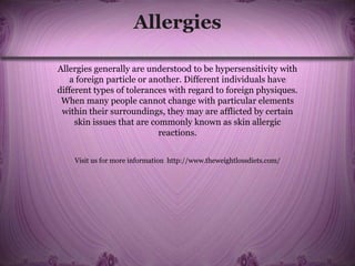 Allergies
Allergies generally are understood to be hypersensitivity with
a foreign particle or another. Different individuals have
different types of tolerances with regard to foreign physiques.
When many people cannot change with particular elements
within their surroundings, they may are afflicted by certain
skin issues that are commonly known as skin allergic
reactions.
Visit us for more information http://www.theweightlossdiets.com/
 