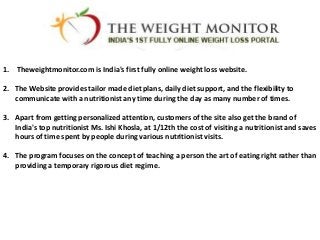 1. Theweightmonitor.com is India's first fully online weight loss website.

2. The Website provides tailor made diet plans, daily diet support, and the flexibility to
   communicate with a nutritionist any time during the day as many number of times.

3. Apart from getting personalized attention, customers of the site also get the brand of
   India's top nutritionist Ms. Ishi Khosla, at 1/12th the cost of visiting a nutritionist and saves
   hours of time spent by people during various nutritionist visits.

4. The program focuses on the concept of teaching a person the art of eating right rather than
   providing a temporary rigorous diet regime.
 