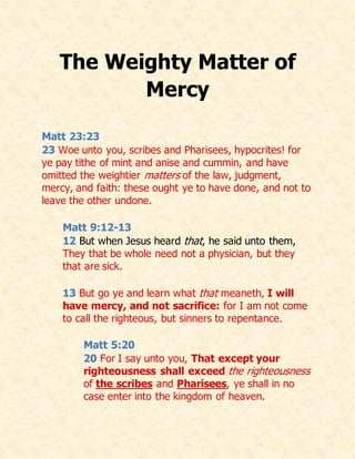 The Weighty Matter of
Mercy
Matt 23:23
23 Woe unto you, scribes and Pharisees, hypocrites! for
ye pay tithe of mint and anise and cummin, and have
omitted the weightier matters of the law, judgment,
mercy, and faith: these ought ye to have done, and not to
leave the other undone.
Matt 9:12-13
12 But when Jesus heard that, he said unto them,
They that be whole need not a physician, but they
that are sick.
13 But go ye and learn what that meaneth, I will
have mercy, and not sacrifice: for I am not come
to call the righteous, but sinners to repentance.
Matt 5:20
20 For I say unto you, That except your
righteousness shall exceed the righteousness
of the scribes and Pharisees, ye shall in no
case enter into the kingdom of heaven.
 