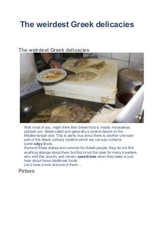 The weirdest Greek delicaciesShare on Facebook
Share on Pinterest
Share on Twitter
The weirdest Greek delicacies
Well most of you, might think that Greek food is mostly moussakas,
spinach pie, Greek salad and generally a cuisine based on the
Mediterranean diet. This is partly true since there is another unknown
part of the Greek culinary tradition which we can say contains
some edgy foods.
Some of these dishes are common for Greek people, they do not find
anything strange about them but this is not the case for many travellers
who visit this country and remain speechless when they taste or just
hear about those traditional foods.
Let’s have a look at some of them…
Patsas
 