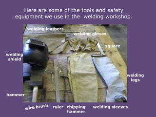 Here are some of the tools and safety
equipment we use in the welding workshop.
welding leathers
welding gloves
square
welding
shield

welding
legs

hammer
ruler chipping
hammer

welding sleeves

 