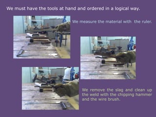 We must have the tools at hand and ordered in a logical way.
We measure the material with the ruler.

We remove the slag and clean up
the weld with the chipping hammer
and the wire brush.

 