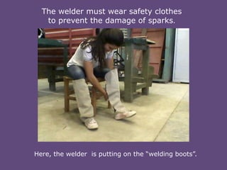 The welder must wear safety clothes
to prevent the damage of sparks.

Here, the welder is putting on the “welding boots”.

 