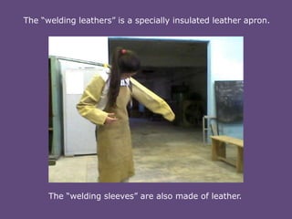 The “welding leathers” is a specially insulated leather apron.

The “welding sleeves” are also made of leather.

 