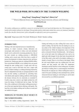 IJRET: International Journal of Research in Engineering and Technology eISSN: 2319-1163 | pISSN: 2321-7308
___________________________________________________________________________________________________
Volume: 04 Issue: 12 | Dec-2015, Available @ http://www.ijret.org 34
THE WELD POOL DYNAMICS IN THE TANDEM WELDING
Hong Wang1
, XiangZhang2
, XingChen3
, Zhiwei Liu4
1,2,3,4
School of Materials Science and Engineering, Taiyuan University of Science and Technology
1
bwd1963@163.com
Abstract
The tandem welding process establishes a means for increasing both the travel speed and deposition rate. Electromagnetic force
models of the tandem weld pool are developed. Thermal fields and flow fields under tandem heat sources are simulated. Simulation
results show that flow characteristics of the weld puddle are affected by source process parameters.
Key words: Temperature field; Flow field; Welded pool; Model; Tandem welding
---------------------------------------------------------------------***---------------------------------------------------------------------
INTRODUCTION
Welding is the most important process in manufacturing
industry. In today's economic climate, fabricators are
increasingly under pressure to reduce costs and substantial
benefit can be achieved by increasing productivity. One of
the most versatile arc welding processes is MIG/MAG
welding, and in recent years, there have been a number of
process developments to enhance deposition rate, and hence
productivity. Tandem gas metal arc welding (GMAW) differs
from conventional GMAW as two welding wires are passed
through the same welding torch. A single torch with two
contact tips is used to feed both wires into a single weld
pool.[1] Tandem welding is a welding technology featured by
that two independent electrodes are arranged parallel to weld
line and that welding is performed by controlling them
individually under separate welding conditions while keeping
the distance between the two electrodes at constant[2-7].
Usually using more current to get higher productivity will
cause the change of welded pool and arc shape. The fluid
flow of the welded pool of the tandem welding processing is
one of the most important factors affecting weld quality. The
heat flux in the tandem welding and its effects on melt pool
are studied in the paper.
MODELING OF WELDING HEAT SOURCE IN
THE TANDEM WELDING
Fig.1 is the tandem welding diagrammatic sketch. The
leading and trailing arcs play welding heat source roles in
tandem welding. The heat flux from the leading arc acts on
top surface of the welded workpiece, the temperature of the
metal heated rise. While the temperature comes to melting
point, a melt pool is formed. Simultaneously，the trailing arc
acts on the melt metal, the welding pool sizes such as its
depth and width changed. In the other hand, the pointed end
of the filler metal is also melt by the tandem welding arc, a
droplet is formed. There is a lot of heat in the droplet. When
the melt metal droplets enter into welding pool, the mass
transfer and heat transfer will affect the temperature
distribution and the fluid flow of the welding pool. In tandem
gas metal arc welding, there is a electromagnetic interference
between the two adjacent arcs. Hence welding heat source is
made of two parts including arc heat and droplet heat, and the
interaction between leading arc and trailing arc can be taken
into account by a arc deflection parameter.
Fig.1 The diagrammatic sketch of the tandem welding
 