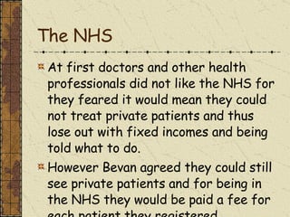The NHS At first doctors and other health professionals did not like the NHS for they feared it would mean they could not treat private patients and thus lose out with fixed incomes and being told what to do. However Bevan agreed they could still see private patients and for being in the NHS they would be paid a fee for each patient they registered. 