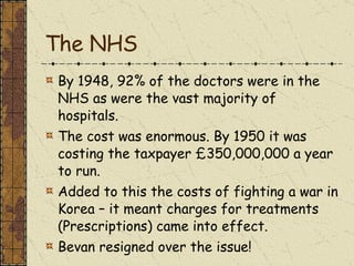 The NHS By 1948, 92% of the doctors were in the NHS as were the vast majority of hospitals. The cost was enormous. By 1950 it was costing the taxpayer £350,000,000 a year to run. Added to this the costs of fighting a war in Korea – it meant charges for treatments (Prescriptions) came into effect. Bevan resigned over the issue! 