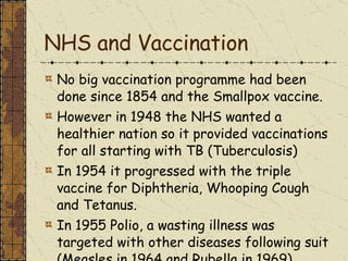 NHS and Vaccination No big vaccination programme had been done since 1854 and the Smallpox vaccine. However in 1948 the NHS wanted a healthier nation so it provided vaccinations for all starting with TB (Tuberculosis) In 1954 it progressed with the triple vaccine for Diphtheria, Whooping Cough and Tetanus. In 1955 Polio, a wasting illness was targeted with other diseases following suit (Measles in 1964 and Rubella in 1969) 