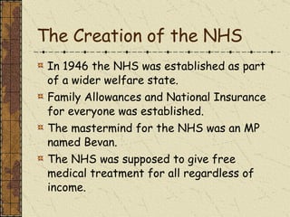 The Creation of the NHS In 1946 the NHS was established as part of a wider welfare state. Family Allowances and National Insurance for everyone was established. The mastermind for the NHS was an MP named Bevan. The NHS was supposed to give free medical treatment for all regardless of income. 