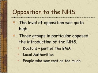 Opposition to the NHS The level of opposition was quite high. Three groups in particular opposed the introduction of the NHS. Doctors – part of the BMA Local Authorities People who saw cost as too much 