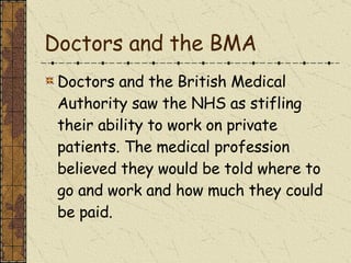 Doctors and the BMA Doctors and the British Medical Authority saw the NHS as stifling their ability to work on private patients. The medical profession believed they would be told where to go and work and how much they could be paid.  