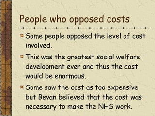 People who opposed costs Some people opposed the level of cost involved. This was the greatest social welfare development ever and thus the cost would be enormous. Some saw the cost as too expensive but Bevan believed that the cost was necessary to make the NHS work. 