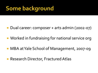    Dual career: composer + arts admin (2002-07)

   Worked in fundraising for national service org

   MBA at Yale School of Management, 2007-09

   Research Director, Fractured Atlas
 