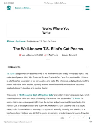 23:09 29/06/2023 The Well-known T.S. Eliot's Cat Poems
https://ozofe.com/top-poems/t-s-eliots-cat-poems/ 1/37
Search on OZofe...
 Home » Top Poems » The Well-known T.S. Eliot’s Cat Poems
The Well-known T.S. Eliot’s Cat Poems
 Last update: June 29, 2023  In: Top Poems — Leave a Comment
cat poems have become some of his most famous and widely recognized works. The
collection of poems, titled “Old Possum’s Book of Practical Cats,” was first published in 1939 and
is a lighthearted exploration of cat personalities and traits. The whimsical and playful nature of the
poems has made them beloved by many readers around the world and they have become a
staple of children’s literature and musical theater.
The poems in “Old Possum’s Book of Practical Cats” are written in Eliot’s signature style, which
combines humor, satire and depth of meaning. Each of the cats appeared in T.S. Eliot’s cat
poems has its own unique personality, from the curious and adventurous Skimbleshanks, the
Railway Cat, to the sophisticated and elusive Mr. Mistoffelees. Eliot uses the cats as a playful
metaphor for human behavior, exploring concepts such as vanity, curiosity, and rebellion in a
lighthearted and relatable way. While the poems are certainly entertaining and amusing, they also
offer insightful commentary on human nature and the complexities of society.
Works Where You
Write
Install
T.S. Eliot’s
 Contents 


0     
0 0 0
 