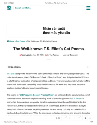 06:31 04/07/2023 The Well-known T.S. Eliot's Cat Poems
https://ozofe.com/top-poems/t-s-eliots-cat-poems/ 1/37
Search on OZofe...
 Home » Top Poems » The Well-known T.S. Eliot’s Cat Poems
The Well-known T.S. Eliot’s Cat Poems
 Last update: June 29, 2023  In: Top Poems — Leave a Comment
cat poems have become some of his most famous and widely recognized works. The
collection of poems, titled “Old Possum’s Book of Practical Cats,” was first published in 1939 and
is a lighthearted exploration of cat personalities and traits. The whimsical and playful nature of the
poems has made them beloved by many readers around the world and they have become a
staple of children’s literature and musical theater.
The poems in “Old Possum’s Book of Practical Cats” are written in Eliot’s signature style, which
combines humor, satire and depth of meaning. Each of the cats appeared in T.S. Eliot’s cat
poems has its own unique personality, from the curious and adventurous Skimbleshanks, the
Railway Cat, to the sophisticated and elusive Mr. Mistoffelees. Eliot uses the cats as a playful
metaphor for human behavior, exploring concepts such as vanity, curiosity, and rebellion in a
lighthearted and relatable way. While the poems are certainly entertaining and amusing, they also
offer insightful commentary on human nature and the complexities of society.
Nhận sản xuất
theo mẫu yêu cầu
L.Hệ Chúng Tôi
T.S. Eliot’s
 Contents 



0     
0 0 0
 