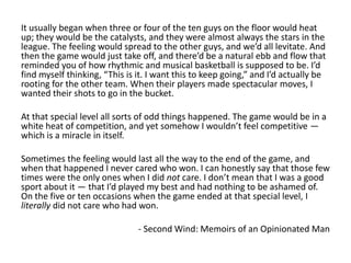 It usually began when three or four of the ten guys on the floor would heat
up; they would be the catalysts, and they were almost always the stars in the
league. The feeling would spread to the other guys, and we’d all levitate. And
then the game would just take off, and there’d be a natural ebb and flow that
reminded you of how rhythmic and musical basketball is supposed to be. I’d
find myself thinking, “This is it. I want this to keep going,” and I’d actually be
rooting for the other team. When their players made spectacular moves, I
wanted their shots to go in the bucket.
At that special level all sorts of odd things happened. The game would be in a
white heat of competition, and yet somehow I wouldn’t feel competitive —
which is a miracle in itself.
Sometimes the feeling would last all the way to the end of the game, and
when that happened I never cared who won. I can honestly say that those few
times were the only ones when I did not care. I don’t mean that I was a good
sport about it — that I’d played my best and had nothing to be ashamed of.
On the five or ten occasions when the game ended at that special level, I
literally did not care who had won.
- Second Wind: Memoirs of an Opinionated Man
 