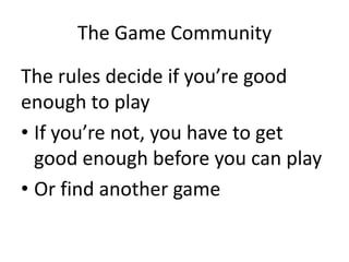 The Game Community
The rules decide if you’re good
enough to play
• If you’re not, you have to get
good enough before you can play
• Or find another game
 