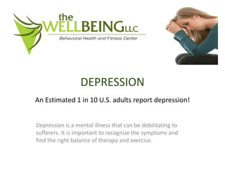 DEPRESSION
An Estimated 1 in 10 U.S. adults report depression!


Depression is a mental illness that can be debilitating to
sufferers. It is important to recognize the symptoms and
find the right balance of therapy and exercise.
 