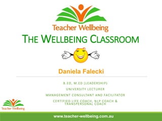 THE WELLBEING CLASSROOM
B.ED, M.ED (LEADERSHIP)
UNIVERSITY LECTURER
MANAGEMENT CONSULTANT AND FACILITATOR
CERTIFIED LIFE COACH, NLP COACH &
TRANSPERSONAL COACH
Daniela Falecki
www.teacher-wellbeing.com.au
 