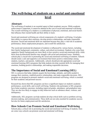 The well-being of students on a social and emotional
level
Abstract:
The well-being of students is an essential aspect of their academic success. While academic
achievement is important, it cannot be attained at the cost of social and emotional well-being.
The overall well-being of a student is a combination of physical, emotional, and social factors
that influence their mental health and their ability to learn.
Social and emotional well-being are critical components of a student's well-being. It includes
their ability to express their emotions, develop positive relationships, and make responsible
decisions. Social and emotional skills are important because they play a vital role in academic
performance, future employment prospects, and overall life satisfaction.
The social and emotional development of students is influenced by various factors, including
their family background, community, culture, and school environment. Students who come from
supportive family backgrounds are more likely to have positive social and emotional skills, while
those from dysfunctional families may struggle with social and emotional issues. Similarly,
schools play a crucial role in promoting the social and emotional well-being of students. Schools
should create a safe and supportive environment that fosters positive relationships among
students, teachers, and parents. Additionally, schools should provide appropriate social and
emotional learning (SEL) programs that help students develop essential skills for managing their
emotions, building positive relationships, and making responsible decisions.
The Importance of Social and Emotional Learning (SEL)
SEL is a process that helps students acquire the knowledge, attitudes, and skills needed to
manage their emotions, establish positive relationships, and make responsible decisions. SEL
programs are designed to promote student's social and emotional well-being, which is essential
for their academic and personal success.
Research has shown that SEL programs can have a significant impact on student's academic
performance, social skills, and overall well-being. Students who participate in SEL programs
have better academic outcomes, including improved grades, attendance, and graduation rates.
They are also less likely to engage in risky behaviors such as substance abuse, violence, and
delinquency.
Additionally, SEL programs can help students develop critical skills such as problem-solving,
decision-making, and communication. These skills are not only essential for academic success
but also for future employment and life satisfaction.
How Schools Can Promote Social and Emotional Well-being
Schools play a critical role in promoting the social and emotional well-being of students. Here
are some ways schools can promote social and emotional well-being:
 
