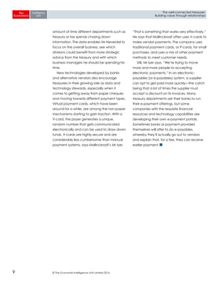 © The Economist Intelligence Unit Limited 20169
The well-connected treasurer:
Building value through relationships
amount of time different departments such as
treasury or tax spends chasing down
information. The data enables Mr Neverdal to
focus on the overall business, see which
divisions could benefit from more strategic
advice from the treasury and with which
business managers he should be spending his
time.
New technologies developed by banks
and alternative vendors also encourage
treasurers in their growing role as data and
technology stewards, especially when it
comes to getting away from paper cheques
and moving towards different payment types.
Virtual payment cards, which have been
around for a while, are among the non-paper
mechanisms starting to gain traction. With a
V-card, the payer generates a unique,
random number that gets communicated
electronically and can be used to draw down
funds. V-cards are highly secure and are
considerably less cumbersome than manual
payment systems, says Mallinckrodt’s Mr Iyer.
“That is something that works very effectively.”
He says that Mallinckrodt often uses V-cards to
make vendor payments. The company uses
traditional payment cards, or P-cards, for small
purchases, and uses a mix of other payment
methods to meet customer needs.
Still, Mr Iyer says, “We’re trying to move
more and more people to accepting
electronic payments.” In an electronic-
payables (or e-payables) system, a supplier
can opt to get paid more quickly—the catch
being that a lot of times the supplier must
accept a discount on its invoices. Many
treasury departments ask their banks to run
their e-payment offerings, but some
companies with the requisite financial
resources and technology capabilities are
developing their own e-payment portals.
Sometimes banks or payment providers
themselves will offer to do e-payables,
whereby they’ll actually go out to vendors
and explain that, for a fee, they can receive
earlier payment.
 