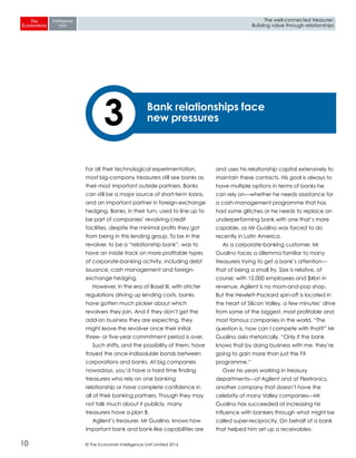 © The Economist Intelligence Unit Limited 201610
The well-connected treasurer:
Building value through relationships
For all their technological experimentation,
most big-company treasurers still see banks as
their most important outside partners. Banks
can still be a major source of short-term loans,
and an important partner in foreign-exchange
hedging. Banks, in their turn, used to line up to
be part of companies’ revolving-credit
facilities, despite the minimal profits they got
from being in this lending group. To be in the
revolver, to be a “relationship bank”, was to
have an inside track on more profitable types
of corporate-banking activity, including debt
issuance, cash management and foreign-
exchange hedging.
However, in the era of Basel III, with stricter
regulations driving up lending costs, banks
have gotten much pickier about which
revolvers they join. And if they don’t get the
add-on business they are expecting, they
might leave the revolver once their initial
three- or five-year commitment period is over.
Such shifts, and the possibility of them, have
frayed the once-indissoluble bonds between
corporations and banks. At big companies
nowadays, you’d have a hard time finding
treasurers who rely on one banking
relationship or have complete confidence in
all of their banking partners. Though they may
not talk much about it publicly, many
treasurers have a plan B.
Agilent’s treasurer, Mr Gualino, knows how
important bank and bank-like capabilities are
and uses his relationship capital extensively to
maintain these contacts. His goal is always to
have multiple options in terms of banks he
can rely on—whether he needs assistance for
a cash-management programme that has
had some glitches or he needs to replace an
underperforming bank with one that’s more
capable, as Mr Gualino was forced to do
recently in Latin America.
As a corporate-banking customer, Mr
Gualino faces a dilemma familiar to many
treasurers trying to get a bank’s attention—
that of being a small fry. Size is relative, of
course; with 12,000 employees and $4bn in
revenue, Agilent is no mom-and-pop shop.
But the Hewlett-Packard spin-off is located in
the heart of Silicon Valley, a few minutes’ drive
from some of the biggest, most profitable and
most famous companies in the world. “The
question is, how can I compete with that?” Mr
Gualino asks rhetorically. “Only if the bank
knows that by doing business with me, they’re
going to gain more than just the FX
programme.”
Over his years working in treasury
departments—at Agilent and at Flextronics,
another company that doesn’t have the
celebrity of many Valley companies—Mr
Gualino has succeeded at increasing his
influence with bankers through what might be
called super-reciprocity. On behalf of a bank
that helped him set up a receivables-
Bank relationships face
new pressures3
 