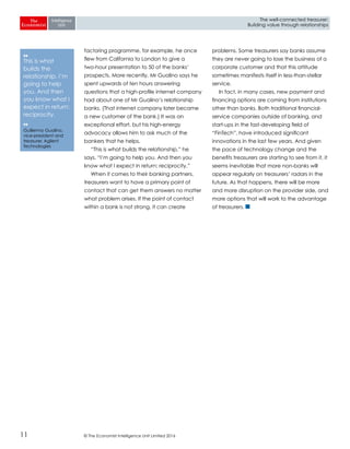 © The Economist Intelligence Unit Limited 201611
The well-connected treasurer:
Building value through relationships
factoring programme, for example, he once
flew from California to London to give a
two-hour presentation to 50 of the banks’
prospects. More recently, Mr Gualino says he
spent upwards of ten hours answering
questions that a high-profile internet company
had about one of Mr Gualino’s relationship
banks. (That internet company later became
a new customer of the bank.) It was an
exceptional effort, but his high-energy
advocacy allows him to ask much of the
bankers that he helps.
“This is what builds the relationship,” he
says. “I’m going to help you. And then you
know what I expect in return: reciprocity.”
When it comes to their banking partners,
treasurers want to have a primary point of
contact that can get them answers no matter
what problem arises. If the point of contact
within a bank is not strong, it can create
problems. Some treasurers say banks assume
they are never going to lose the business of a
corporate customer and that this attitude
sometimes manifests itself in less-than-stellar
service.
In fact, in many cases, new payment and
financing options are coming from institutions
other than banks. Both traditional financial-
service companies outside of banking, and
start-ups in the fast-developing field of
“FinTech”, have introduced significant
innovations in the last few years. And given
the pace of technology change and the
benefits treasurers are starting to see from it, it
seems inevitable that more non-banks will
appear regularly on treasurers’ radars in the
future. As that happens, there will be more
and more disruption on the provider side, and
more options that will work to the advantage
of treasurers.
❛❛
This is what
builds the
relationship. I’m
going to help
you. And then
you know what I
expect in return:
reciprocity.
❛❛
Guillermo Gualino,
vice-president and
treasurer, Agilent
Technologies
 