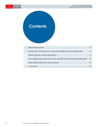 © The Economist Intelligence Unit Limited 20161
The well-connected treasurer:
Building value through relationships
Executive summary 2
Introduction: The treasury’s core responsibility and key relationships 4
Influencing the whole organisation 6
Technology frees up time for more activities & fosters better relationships 8
Bank relationships face new pressures 10
Conclusion 12
Contents
1
2
3
 