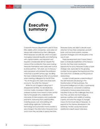 © The Economist Intelligence Unit Limited 20162
The well-connected treasurer:
Building value through relationships
Corporate treasury departments used to have
little visibility within companies—and were not
always well understood by their colleagues.
What treasurers actually did, which included
managing corporate liquidity and interfacing
with capital markets, was important and
required considerable skill. But despite the
nature of the contribution they were making,
treasurers themselves were rarely seen as true
business partners. “Oh yeah, you’re treasury,”
said one person who entered the profession
more than a quarter century ago, recalling
the hazy understanding he often encountered
when meeting colleagues for the first time.
“You’re the guys who open and close bank
accounts. You write the cheques.”
While this sort of pigeon-holing hasn’t
disappeared entirely, it is decidedly less
common today. Increases in M&A and in
overseas business have meant a more central
role for the people who understand the
intricacies of intercompany and crossborder
payments, borrowing from credit facilities,
investing excess cash and working with
credit-ratings agencies. Furthermore,
technology and automation have created a
sea change in the information treasurers have
and in how they are able to spend their time.
Treasurers today are able to devote more
attention to how their companies use both
bank- and non-bank systems, reassess
payment strategies and instil discipline in the
use of cash.
These developments don’t mean there’s
been a wholesale redefinition of the treasury
function. But they have created an
opportunity for savvy treasurers to play a more
strategic role, especially for the growing
number that recognise the importance of the
new data that’s available and the power of
relationships.
In order to build greater understanding of
the role treasurers are playing in the
transformation of their businesses, The
Economist Intelligence Unit (EIU), in partnership
with EuroFinance, convened a workshop
composed of treasury executives across
industries to discuss the challenges they face,
how they use data and technology to
optimise cashflow and visibility of working
capital, and what this range of changes
means for the future roles of treasurers. To
expand on the themes developed in the
workshop, the EIU conducted several
additional in-depth expert interviews.
Executive
summary
 