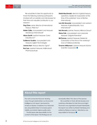© The Economist Intelligence Unit Limited 20163
The well-connected treasurer:
Building value through relationships
We would like to take this opportunity to
thank the following workshop participants
(marked with an asterisk) and interviewees for
their time and valuable contribution to our
research:
Ping Chen, senior director of international
treasury, Pfizer Inc*
Walter Cirillo, vice-president and treasurer,
AeroGroup International*
Alison Garritt, assistant treasurer, Cytec
Industries Inc*
Guillermo Gualino, vice-president and
treasurer, Agilent Technologies
Joanne Hart, treasury director, Cigna*
Ravi Iyer, assistant treasurer, Mallinckrodt
Pharmaceuticals
Debbi MacDonald, director of global treasury
operations, Sealed Air Corporation at the
time of the workshop* (now at Brother
International)
Lars Erik Neverdal, vice-president and assistant
treasurer of global liquidity, Tyco
International*
Bob Novaria, partner, Treasury Alliance Group*
Elaine Paik, vice-president and corporate
treasurer, Colgate-Palmolive*
Bill Thomas, assistant treasurer, Sealed Air
Corporation at the time of the workshop*
(now at Fullbeauty Brands)
Graeme Williamson, assistant treasurer, Boston
Scientific Corporation
The well-connected treasurer: Building
value through relationships is an Economist
Intelligence Unit report, sponsored by
American Express. It explores how treasurers
are using relationships to increase spend
visibility and obtain higher-quality data.
The EIU bears sole responsibility for the
content of this report. The findings do not
necessarily reflect the views of the sponsor.
We would like to thank all interviewees and
workshop attendees for their time and insight.
The event was organised by Rupert Keenlyside;
the report was written by Robert Hertzberg and
edited by Rebecca Lipman. Mike Kenny was
responsible for the layout.
About this report
 