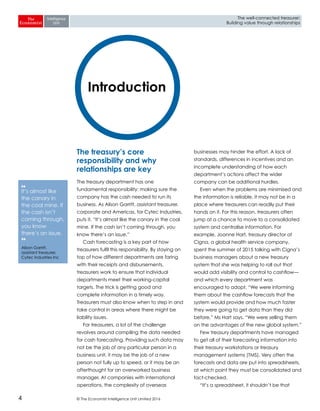 © The Economist Intelligence Unit Limited 20164
The well-connected treasurer:
Building value through relationships
The treasury’s core
responsibility and why
relationships are key
The treasury department has one
fundamental responsibility: making sure the
company has the cash needed to run its
business. As Alison Garritt, assistant treasurer,
corporate and Americas, for Cytec Industries,
puts it, “It’s almost like the canary in the coal
mine. If the cash isn’t coming through, you
know there’s an issue.”
Cash forecasting is a key part of how
treasurers fulfil this responsibility. By staying on
top of how different departments are faring
with their receipts and disbursements,
treasurers work to ensure that individual
departments meet their working-capital
targets. The trick is getting good and
complete information in a timely way.
Treasurers must also know when to step in and
take control in areas where there might be
liability issues.
For treasurers, a lot of the challenge
revolves around compiling the data needed
for cash forecasting. Providing such data may
not be the job of any particular person in a
business unit, it may be the job of a new
person not fully up to speed, or it may be an
afterthought for an overworked business
manager. At companies with international
operations, the complexity of overseas
businesses may hinder the effort. A lack of
standards, differences in incentives and an
incomplete understanding of how each
department’s actions affect the wider
company can be additional hurdles.
Even when the problems are minimised and
the information is reliable, it may not be in a
place where treasurers can readily put their
hands on it. For this reason, treasurers often
jump at a chance to move to a consolidated
system and centralise information. For
example, Joanne Hart, treasury director at
Cigna, a global health service company,
spent the summer of 2015 talking with Cigna’s
business managers about a new treasury
system that she was helping to roll out that
would add visibility and control to cashflow—
and which every department was
encouraged to adopt. “We were informing
them about the cashflow forecasts that the
system would provide and how much faster
they were going to get data than they did
before,” Ms Hart says. “We were selling them
on the advantages of the new global system.”
Few treasury departments have managed
to get all of their forecasting information into
their treasury workstations or treasury
management systems (TMS). Very often the
forecasts and data are put into spreadsheets,
at which point they must be consolidated and
fact-checked.
“It’s a spreadsheet, it shouldn’t be that
Introduction
❛❛
It’s almost like
the canary in
the coal mine. If
the cash isn’t
coming through,
you know
there’s an issue.
❜❜
Alison Garritt,
assistant treasurer,
Cytec Industries Inc
 