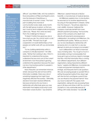 © The Economist Intelligence Unit Limited 20165
The well-connected treasurer:
Building value through relationships
difficult,” says Walter Cirillo, who has worked in
financial positions at Pfizer and PepsiCo and is
now the treasurer of AeroGroup, a
manufacturer of women’s shoes. “The hard
part is building that channel of
communication every week, every month,
with the right group or person, so that you
don’t have to send multiple emails and phone
calls to say, ‘Please, this is what we need.’
That’s the challenge for treasury.”
“It doesn’t matter how good you are or
how smart you are. You cannot work in a silo,”
says Mr Cirillo. “The best way to get
cooperation is to build relationships so that
people can better work with you and enable
you.”
“To me, building relationships within a
company is critically important,” Mr Cirillo
adds. “Rather than working in silos, I think it’s
important to understand the business,
understand the pros and cons of the current
environment, how the business is growing,
understand the operations because this way I
can be a true business partner to people in
other departments.”
Many treasurers can remember instances
where, because they did not have all the
information available, there was a risk of
something happening that might have
negatively affected the business. “Ultimately,
decisions have been resolved differently
because someone who you have a
relationship with effectively gave you new
information that helped avoid what could
have been a bad situation,” says Graeme
Williamson, assistant treasurer at Boston
Scientific, a manufacturer of medical devices.
Mr Williamson explains how, in one situation,
he reached out to another department by
focusing on that department’s interests, rather
than the treasury’s. “My primary objective is
cash visibility. However, I believed the
company could also benefit from more
efficient payment processing.” He found the
person in the company who dealt most
directly with payments and proposed a
collaboration. According to Mr Williamson, this
benefitted both parties. “Before you know it
you’ve now developed a relationship with
someone who’s in a role that’s a very key
element of what you’re trying to accomplish.”
Such collaboration can lead to improved
ways of sharing data. “You’ve got so much in
receivables coming in and payables that
have got to go out and you need to manage
that flow. And that information flow is coming
from different departments, from different
organisations, being impacted by different
teams,” explains Mr Williamson. Inconsistencies
in data and payment standards start to
emerge, and treasurers start to ask questions:
Why are we paying people so quickly? Who is
setting the payment policy? How does it get
set? Are the facts and figures correct? How
can we influence the payment terms? “Now
you have to deal with the supply-chain
organisation, asking why are we paying these
guys in 30 days and others in 60? You can find
yourself on a very worthwhile exercise of
setting a firm-wide standard,” he adds.
❛❛
It’s a
spreadsheet, it
shouldn’t be
that difficult. The
hard part is
building that
channel of
communication
every week,
every month,
with the right
group or person,
so that you
don’t have to
send multiple
emails and
phone calls to
say, ‘Please, this
is what we
need.’
❜❜
Walter Cirillo,
vice-president and
treasurer, AeroGroup
International
 