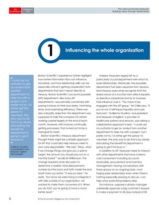 © The Economist Intelligence Unit Limited 20166
The well-connected treasurer:
Building value through relationships
Boston Scientific’s experience further highlights
how better information flow can influence
standards, and how relationship skills can be
especially critical in getting cooperation from
departments that don’t report directly to
treasury. Boston Scientific’s accounts payable
(AP) department—like many AP
departments—was primarily concerned with
paying invoices on their due dates, minimising
errors and maximising efficiency. There was
also a liquidity objective: the department was
supposed to help the company hit certain
working capital targets at the end of each
month. However, with invoices continually
getting processed, that turned out to be a
hard goal to meet.
Boston Scientific’s treasury department
thought there might be a simpler approach
for AP that could also help treasury meet its
own core responsibility. “We said, ‘Okay, what
if we change things and give you a spend
target, the amount you should pay out on a
monthly basis?’” recalls Mr Williamson. The
change required some discussion to
determine a realistic total disbursements
number but the back and forth made the end
result more successful. “It was our idea,” he
adds, “but since we were trying to integrate it
with folks outside of our organisation, we
wanted to make them co-owners of it. When
you do that, you’re going to have a much
better result.”
Indeed, treasurers regard AP as a
particularly crucial department with which to
build relationships. Historically, the payables
department has been separate from treasury.
Most treasury executives recognise that the
siloed nature of a function that affects liquidity
so directly is suboptimal and try to increase
their influence over it. “You have to be
engaged with the AP group,” Mr Cirillo says. “If
you’re not, it will impact liquidity and cash
forecasts.” Guillermo Gualino, vice-president
and treasurer of Agilent, a provider of
healthcare systems and services, says taking a
collaborative approach is best: “I could use
my authority to get an analyst from another
department to help me with a project, but I
prefer not to. I’d rather get the person to
volunteer. The only way to do that is by clearly
articulating the benefit his department is
going to get if he buys in.”
In addition to AP, treasurers need to interact
with other departments that have a heavy
cash component including accounts
receivable, procurement and inventory
management. Having conversations with
these groups on an ongoing basis—and
forging peer relationships even when there is
nothing especially pressing to discuss—can
help when potential problems arise.
For instance, suppose a division manager
unilaterally approves a big customer’s request
to make a payment in 60 days instead of 30.
Influencing the whole organisation
1
❛❛
I could use my
authority to get
an analyst from
another
department to
help me with a
project, but I
prefer not to. I’d
rather get the
person to
volunteer. The
only way to do
that is by clearly
articulating the
benefit his
department is
going to get if
he buys in.
❜❜
Guillermo Gualino,
vice-president and
treasurer, Agilent
Technologies
 