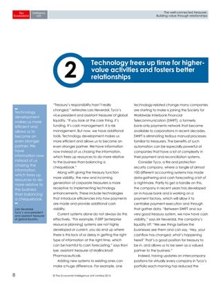 © The Economist Intelligence Unit Limited 20168
The well-connected treasurer:
Building value through relationships
“Treasury’s responsibility hasn’t really
changed,” reiterates Lars Neverdal, Tyco’s
vice-president and assistant treasurer of global
liquidity. “If you look at the core thing, it’s
funding. It’s cash management. It is risk
management. But now, we have additional
tools. Technology development makes us
more efficient and allows us to become an
even stronger partner. We have information
now instead of us chasing the information,
which frees up resources to do more relative
to the business than balancing a
chequebook.”
Along with giving the treasury function
more visibility, the new and incoming
generation of corporate treasurers is more
receptive to implementing technology
enhancements. These include technologies
that introduce efficiencies into how payments
are made and provide additional cash
visibility.
Current systems alone do not always do this
effectively. “For example, if ERP [enterprise
resource planning] systems are not highly
developed or current, you do end up where
there is this lack of or delay in getting the right
type of information at the right time, which
can be harmful to cash forecasting,” says Ravi
Iyer, assistant treasurer of Mallinckrodt
Pharmaceuticals.
Adding new systems to existing ones can
make a huge difference. For example, one
technology-related change many companies
are starting to make is joining the Society for
Worldwide Interbank Financial
Telecommunication (SWIFT), a formerly
bank-only payments network that became
available to corporations in recent decades.
SWIFT is eliminating tedious manual processes
familiar to treasurers. The benefits of such
automation can be especially powerful at
companies that have a lot of complexity in
their payment and reconciliation systems.
Consider Tyco, a fire and protection
security company, where a tangle of almost
100 different accounting systems has made
data-gathering and cash forecasting a bit of
a nightmare. Partly to get a handle on this,
the company in recent years has developed
an in-house bank and is working on a
payment factory, which will allow it to
centralise payment execution and through
that gather data. “Between SWIFT and our
very good treasury system, we now have cash
visibility,” says Mr Neverdal, the company’s
liquidity VP. “We see things before the
businesses see them and can say, ‘Hey, your
cashflow has changed; what’s happening
here?’ That’s a good position for treasury to
be in, and allows us to be seen as a valued
partner to the business.”
Indeed, having updates on intercompany
positions for virtually every company in Tyco’s
portfolio each morning has reduced the
2
Technology frees up time for higher-
value activities and fosters better
relationships
❛❛
Technology
development
makes us more
efficient and
allows us to
become an
even stronger
partner. We
have
information now
instead of us
chasing the
information,
which frees up
resources to do
more relative to
the business
than balancing
a chequebook.
❜❜
Lars Neverdal,
Tyco’s vice-president
and assistant treasurer
of global liquidity.
 