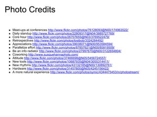 Photo Credits

  Meet-ups at conferences http://www.flickr.com/photos/76128093@N00/174963522/
  Daily standup http://www.flickr.com/photos/22809317@N04/3885727769/
  Core hour http://www.flickr.com/photos/26707655@N03/3769522479/
  Retrospectives http://www.flickr.com/photos/lostbob/3324284492/
  Appreciations http://www.flickr.com/photos/39038071@N00/953584594/
  Parallelize effort http://www.flickr.com/photos/87857621@N00/85819509/
  Be an info radiator http://www.flickr.com/photos/27997670@N00/3122654804/
  Coworking http://www.susquehannaphoto.com/
  Attitude http://www.flickr.com/photos/37466698@N05/5456724557/
  New tools http://www.flickr.com/photos/10687935@N04/3055314411/
  New rhythms http://www.flickr.com/photos/43132185@N00/130892761/
  Hardware http://www.flickr.com/photos/31457800@N05/4245156422/
  A more natural experience http://www.flickr.com/photos/symic/4344475453/in/photostream/
 