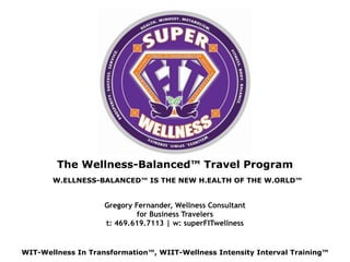 The Wellness-Balanced™ Travel Program
W.ELLNESS-BALANCED™ IS THE NEW H.EALTH OF THE W.ORLD™
WIT-Wellness In Transformation™, WIIT-Wellness Intensity Interval Training™
Gregory Fernander, Wellness Consultant  
for Business Travelers
t: 469.619.7113 | w: superFITwellness
 