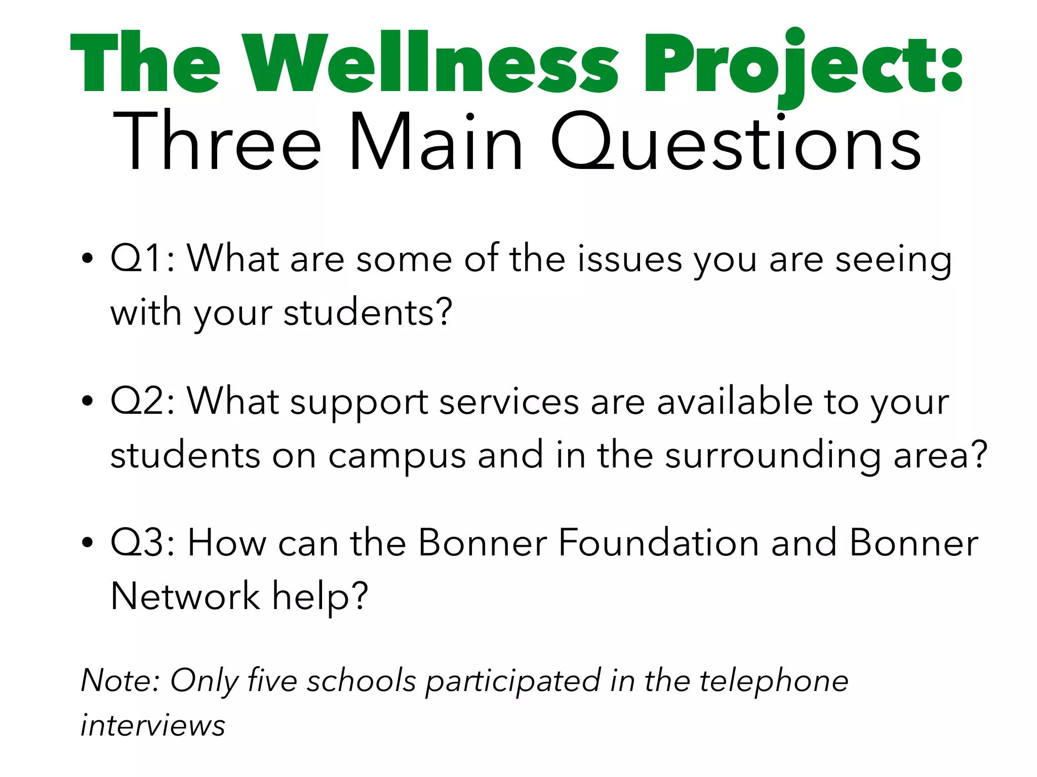 The Wellness Project: 
Three Main Questions
• Q1: What are some of the issues you are seeing
with your students?
• Q2: What support services are available to your
students on campus and in the surrounding area?
• Q3: How can the Bonner Foundation and Bonner
Network help?
Note: Only ﬁve schools participated in the telephone
interviews
 