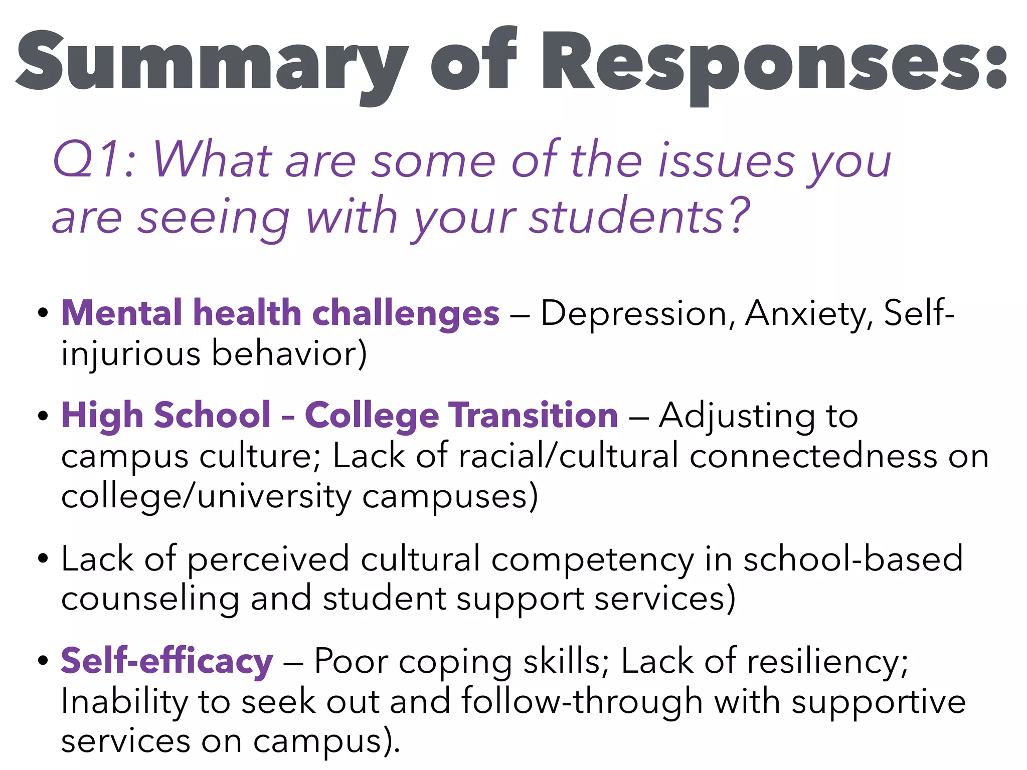 • Mental health challenges — Depression, Anxiety, Self-
injurious behavior)
• High School – College Transition — Adjusting to
campus culture; Lack of racial/cultural connectedness on
college/university campuses)
• Lack of perceived cultural competency in school-based
counseling and student support services)
• Self-efﬁcacy — Poor coping skills; Lack of resiliency;
Inability to seek out and follow-through with supportive
services on campus).
Summary of Responses:
Q1: What are some of the issues you
are seeing with your students?
 