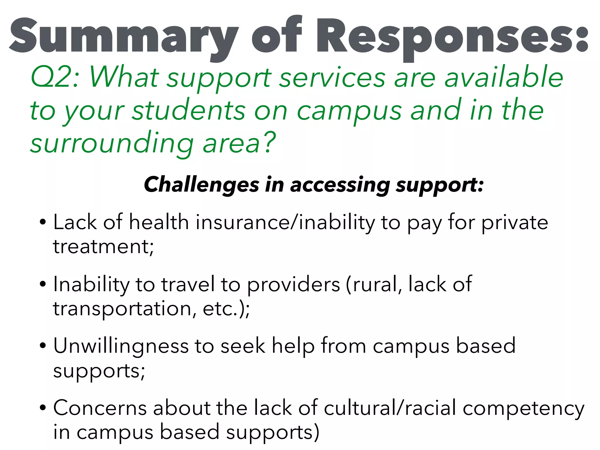 Challenges in accessing support:
• Lack of health insurance/inability to pay for private
treatment;
• Inability to travel to providers (rural, lack of
transportation, etc.);
• Unwillingness to seek help from campus based
supports;
• Concerns about the lack of cultural/racial competency
in campus based supports)
Summary of Responses:
Q2: What support services are available
to your students on campus and in the
surrounding area?
 
